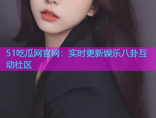 51吃瓜网官网：实时更新娱乐八卦互动社区