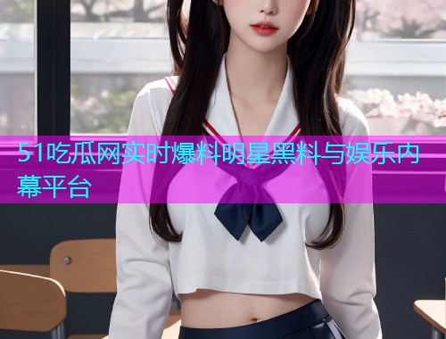 51吃瓜网实时爆料明星黑料与娱乐内幕平台