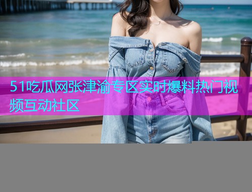 51吃瓜网张津渝专区实时爆料热门视频互动社区
