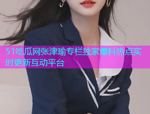 51吃瓜网张津瑜专栏独家爆料热点实时更新互动平台