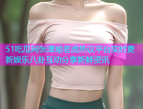 51吃瓜网张津瑜老虎热议平台实时更新娱乐八卦互动分享新鲜资讯