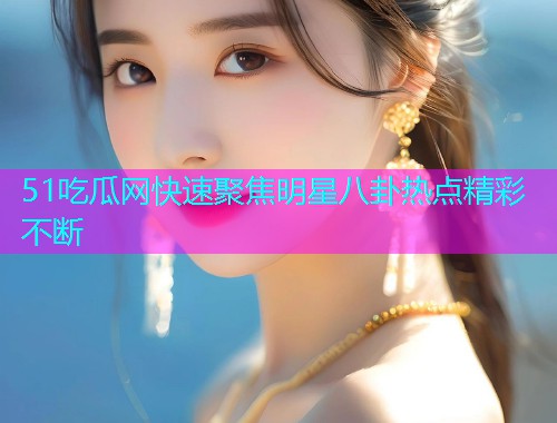 51吃瓜网快速聚焦明星八卦热点精彩不断