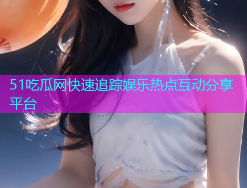 51吃瓜网快速追踪娱乐热点互动分享平台