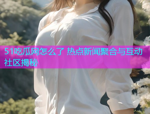51吃瓜网怎么了 热点新闻聚合与互动社区揭秘