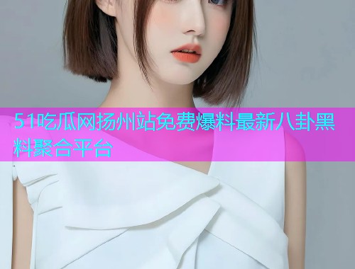 51吃瓜网扬州站免费爆料最新八卦黑料聚合平台