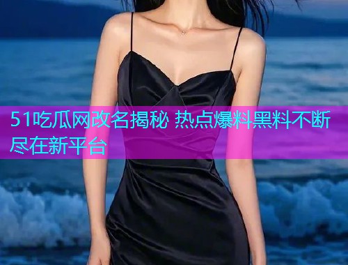 51吃瓜网改名揭秘 热点爆料黑料不断尽在新平台