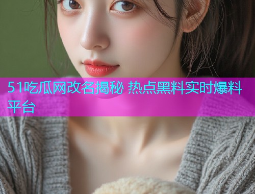 51吃瓜网改名揭秘 热点黑料实时爆料平台