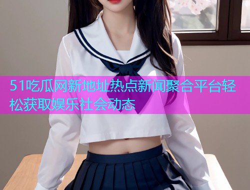 51吃瓜网新地址热点新闻聚合平台轻松获取娱乐社会动态