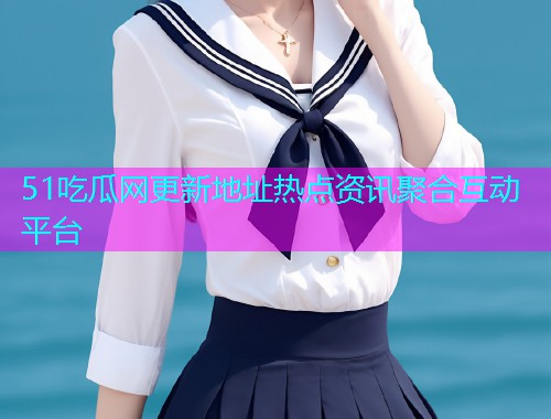 51吃瓜网更新地址热点资讯聚合互动平台