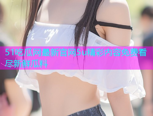 51吃瓜网最新官网5u精彩内容免费看尽新鲜瓜料