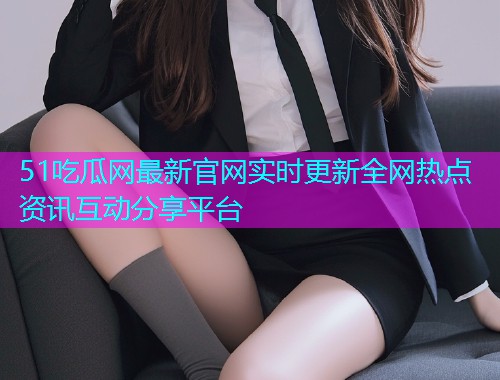 51吃瓜网最新官网实时更新全网热点资讯互动分享平台