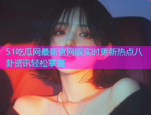 51吃瓜网最新官网版实时更新热点八卦资讯轻松掌握