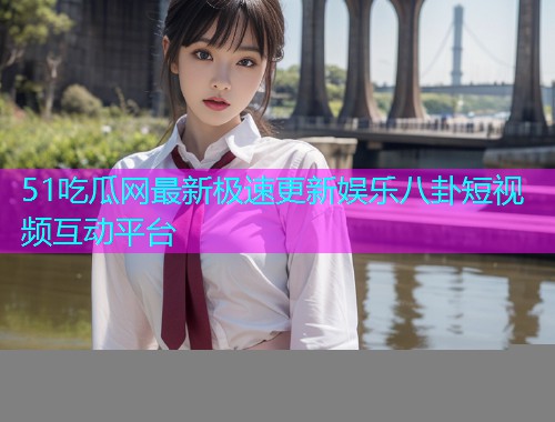 51吃瓜网最新极速更新娱乐八卦短视频互动平台
