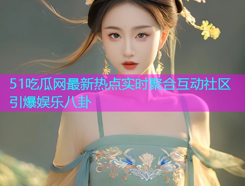 51吃瓜网最新热点实时聚合互动社区引爆娱乐八卦