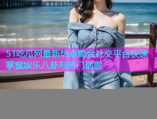 51吃瓜网最新热点聚合社交平台快速掌握娱乐八卦与热门话题
