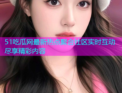 51吃瓜网最新热点聚合社区实时互动尽享精彩内容