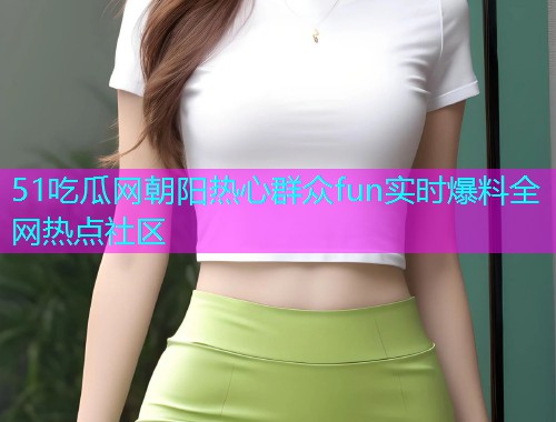 51吃瓜网朝阳热心群众fun实时爆料全网热点社区