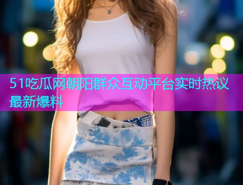 51吃瓜网朝阳群众互动平台实时热议最新爆料