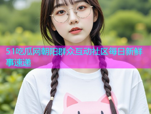 51吃瓜网朝阳群众互动社区每日新鲜事速递