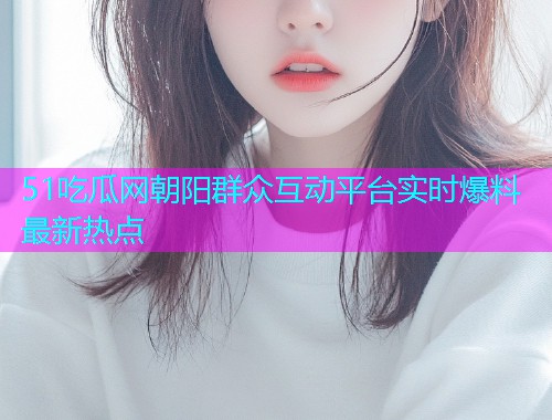 51吃瓜网朝阳群众互动平台实时爆料最新热点