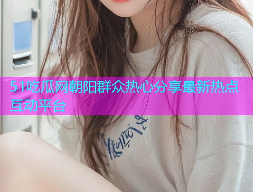 51吃瓜网朝阳群众热心分享最新热点互动平台