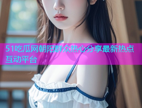 51吃瓜网朝阳群众热心分享最新热点互动平台