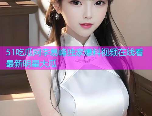 51吃瓜网李易峰独家爆料视频在线看最新明星大瓜
