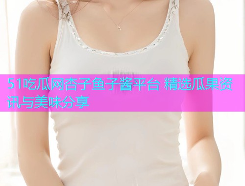 51吃瓜网杏子鱼子酱平台 精选瓜果资讯与美味分享