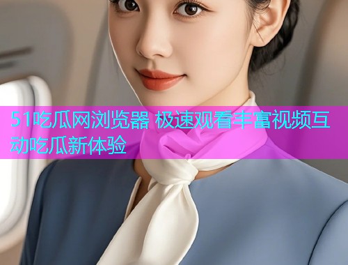 51吃瓜网浏览器 极速观看丰富视频互动吃瓜新体验