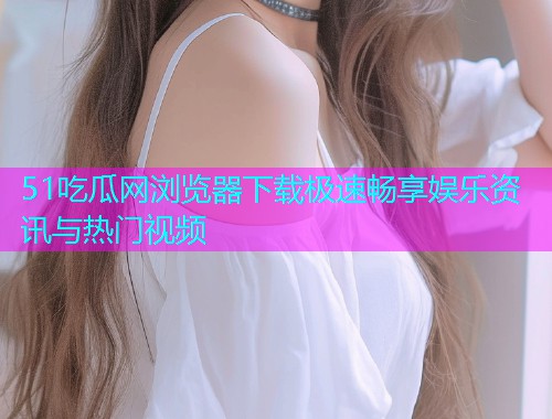 51吃瓜网浏览器下载极速畅享娱乐资讯与热门视频