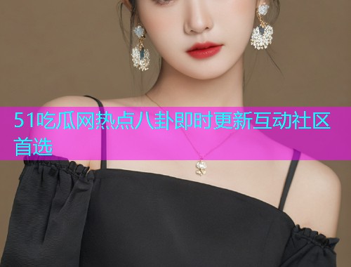 51吃瓜网热点八卦即时更新互动社区首选
