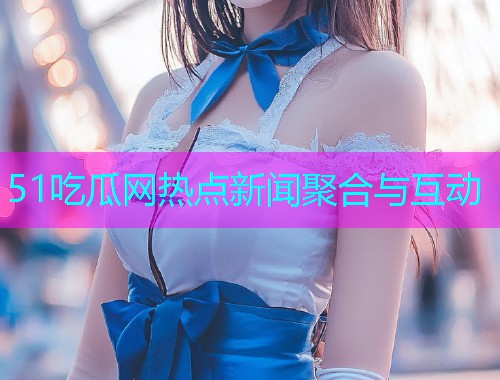 51吃瓜网热点新闻聚合与互动