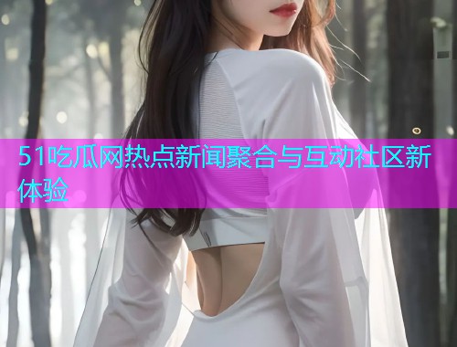 51吃瓜网热点新闻聚合与互动社区新体验