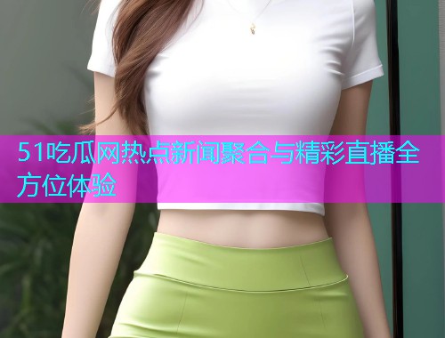 51吃瓜网热点新闻聚合与精彩直播全方位体验
