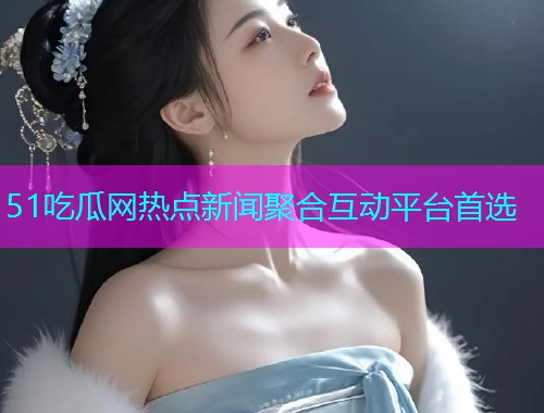51吃瓜网热点新闻聚合互动平台首选