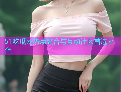51吃瓜网热点聚合与互动社区首选平台