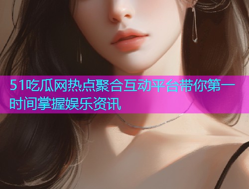 51吃瓜网热点聚合互动平台带你第一时间掌握娱乐资讯