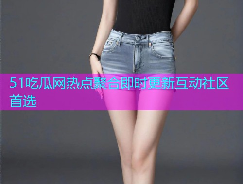51吃瓜网热点聚合即时更新互动社区首选