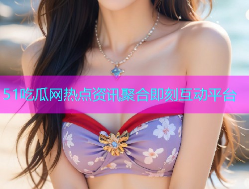 51吃瓜网热点资讯聚合即刻互动平台
