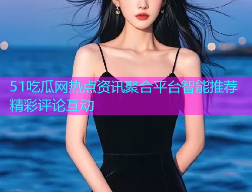 51吃瓜网热点资讯聚合平台智能推荐精彩评论互动