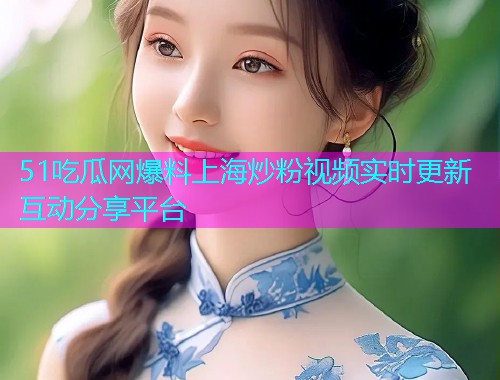 51吃瓜网爆料上海炒粉视频实时更新互动分享平台