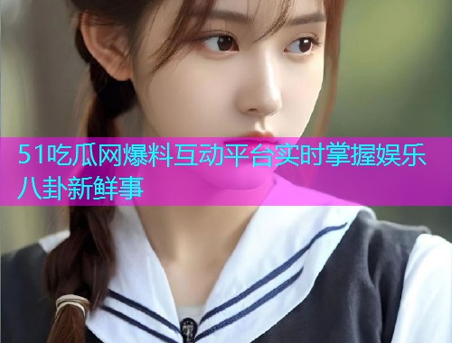 51吃瓜网爆料互动平台实时掌握娱乐八卦新鲜事
