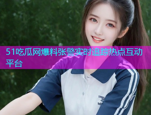 51吃瓜网爆料张警实时追踪热点互动平台