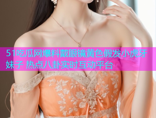 51吃瓜网爆料戴眼镜黄色假发小虎牙妹子 热点八卦实时互动平台