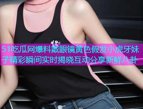 51吃瓜网爆料戴眼镜黄色假发小虎牙妹子精彩瞬间实时揭晓互动分享新鲜八卦