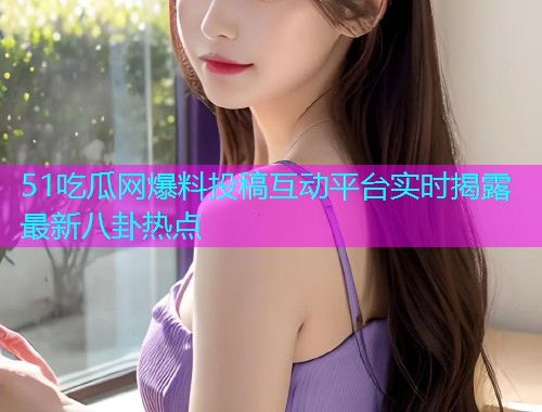 51吃瓜网爆料投稿互动平台实时揭露最新八卦热点