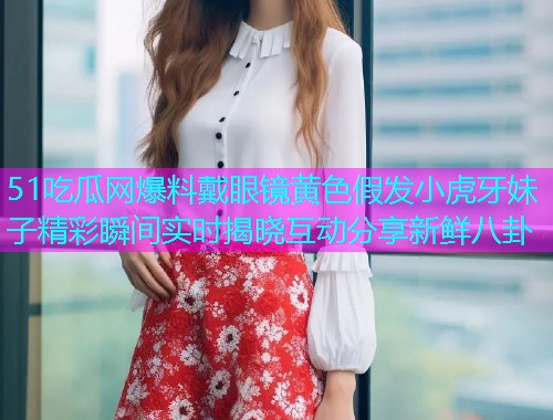 51吃瓜网爆料戴眼镜黄色假发小虎牙妹子精彩瞬间实时揭晓互动分享新鲜八卦