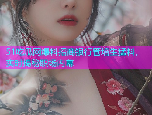 51吃瓜网爆料招商银行管培生猛料，实时揭秘职场内幕