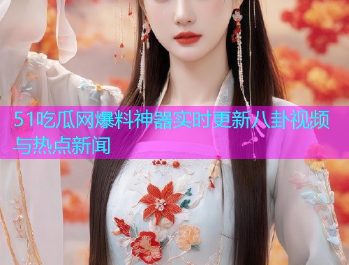51吃瓜网爆料神器实时更新八卦视频与热点新闻