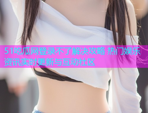 51吃瓜网登录不了解决攻略 热门娱乐资讯实时更新与互动社区